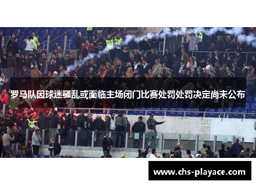 罗马队因球迷骚乱或面临主场闭门比赛处罚处罚决定尚未公布