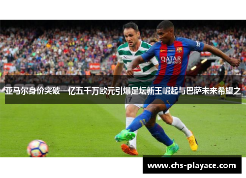 亚马尔身价突破一亿五千万欧元引爆足坛新王崛起与巴萨未来希望之