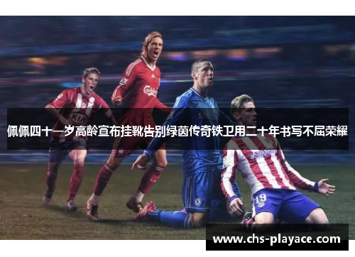 佩佩四十一岁高龄宣布挂靴告别绿茵传奇铁卫用二十年书写不屈荣耀
